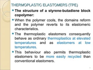 THERMOPLASTIC ELASTOMERS (TPE)
The

structure of a styrene-butadiene block
copolymer:
When the polymer cools, the domains reform
and the polymer reverts to its elastomeric
characteristics.
The thermoplastic elastomers consequently
behave as ordinary thermoplastics at elevated
temperatures and as elastomers at low
temperatures.
This behaviour also permits thermoplastic
elastomers to be more easily recycled than
conventional elastomers.
9

 