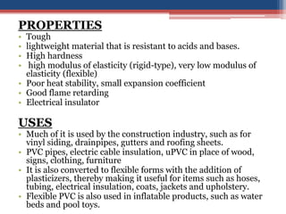 PROPERTIES
• Tough
• lightweight material that is resistant to acids and bases.
• High hardness
• high modulus of elasticity (rigid-type), very low modulus of
elasticity (flexible)
• Poor heat stability, small expansion coefficient
• Good flame retarding
• Electrical insulator
USES
• Much of it is used by the construction industry, such as for
vinyl siding, drainpipes, gutters and roofing sheets.
• PVC pipes, electric cable insulation, uPVC in place of wood,
signs, clothing, furniture
• It is also converted to flexible forms with the addition of
plasticizers, thereby making it useful for items such as hoses,
tubing, electrical insulation, coats, jackets and upholstery.
• Flexible PVC is also used in inflatable products, such as water
beds and pool toys.
 