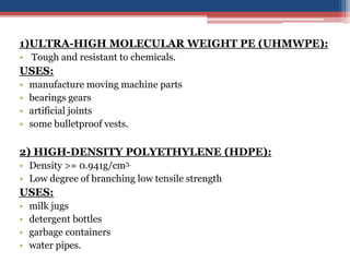1)ULTRA-HIGH MOLECULAR WEIGHT PE (UHMWPE):
• Tough and resistant to chemicals.
USES:
• manufacture moving machine parts
• bearings gears
• artificial joints
• some bulletproof vests.
2) HIGH-DENSITY POLYETHYLENE (HDPE):
• Density >= 0.941g/cm3.
• Low degree of branching low tensile strength
USES:
• milk jugs
• detergent bottles
• garbage containers
• water pipes.
 