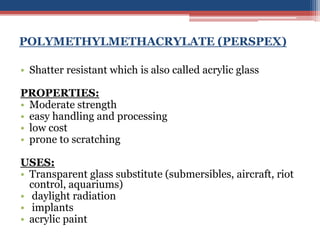 POLYMETHYLMETHACRYLATE (PERSPEX)
• Shatter resistant which is also called acrylic glass
PROPERTIES:
• Moderate strength
• easy handling and processing
• low cost
• prone to scratching
USES:
• Transparent glass substitute (submersibles, aircraft, riot
control, aquariums)
• daylight radiation
• implants
• acrylic paint
 
