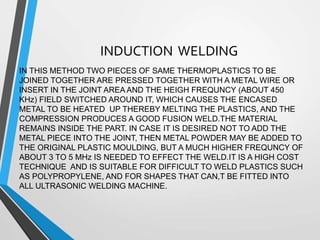 INDUCTION WELDING
IN THIS METHOD TWO PIECES OF SAME THERMOPLASTICS TO BE
JOINED TOGETHER ARE PRESSED TOGETHER WITH A METAL WIRE OR
INSERT IN THE JOINT AREA AND THE HEIGH FREQUNCY (ABOUT 450
KHz) FIELD SWITCHED AROUND IT, WHICH CAUSES THE ENCASED
METAL TO BE HEATED UP THEREBY MELTING THE PLASTICS, AND THE
COMPRESSION PRODUCES A GOOD FUSION WELD.THE MATERIAL
REMAINS INSIDE THE PART. IN CASE IT IS DESIRED NOT TO ADD THE
METAL PIECE INTO THE JOINT, THEN METAL POWDER MAY BE ADDED TO
THE ORIGINAL PLASTIC MOULDING, BUT A MUCH HIGHER FREQUNCY OF
ABOUT 3 TO 5 MHz IS NEEDED TO EFFECT THE WELD.IT IS A HIGH COST
TECHNIQUE AND IS SUITABLE FOR DIFFICULT TO WELD PLASTICS SUCH
AS POLYPROPYLENE, AND FOR SHAPES THAT CAN,T BE FITTED INTO
ALL ULTRASONIC WELDING MACHINE.
 