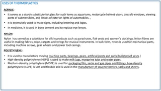 USES OF THERMOPLASTICS
ACRYLIC:
• It serves as a sturdy substitute for glass for such items as aquariums, motorcycle helmet visors, aircraft windows, viewing
ports of submersibles, and lenses of exterior lights of automobiles. ,
• It is extensively used to make signs, including lettering and logos,
• In medicine, it is used in bone cement and to replace eye lenses.
NYLON:
Nylon has served as a substitute for silk in products such as parachutes, flak vests and women's stockings. Nylon fibres are
useful in making fabrics, rope, carpets and strings for musical instruments. In bulk form, nylon is used for mechanical parts,
including machine screws, gear wheels and power tool casings.
POLYETHYLENE:
• It is used to manufacture moving machine parts, bearings, gears, artificial joints and some bulletproof vests.]
• High-density polyethylene (HDPE) is used to make milk jugs, margarine tubs and water pipes.
• Medium-density polyethylene (MDPE) is used for packaging film, sacks and gas pipes and fittings. Low-density
polyethylene (LDPE) is soft and flexible and is used in the manufacture of squeeze bottles, sacks and sheets.
 