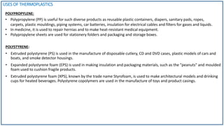 USES OF THERMOPLASTICS
POLYPROPYLENE:
POLYSTYRENE:
• Extruded polystyrene (PS) is used in the manufacture of disposable cutlery, CD and DVD cases, plastic models of cars and
boats, and smoke detector housings.
• Expanded polystyrene foam (EPS) is used in making insulation and packaging materials, such as the "peanuts" and moulded
foam used to cushion fragile products.
• Extruded polystyrene foam (XPS), known by the trade name Styrofoam, is used to make architectural models and drinking
cups for heated beverages. Polystyrene copolymers are used in the manufacture of toys and product casings.
• Polypropylene (PP) is useful for such diverse products as reusable plastic containers, diapers, sanitary pads, ropes,
carpets, plastic mouldings, piping systems, car batteries, insulation for electrical cables and filters for gases and liquids.
• In medicine, it is used to repair hernias and to make heat-resistant medical equipment.
• Polypropylene sheets are used for stationery folders and packaging and storage boxes.
 