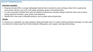USES OF THERMOPLASTICS
POLYVINYL CHLORIDE:
TEFLON:
It is famous as a coating for non-stick cookware. Being chemically inert, it is used in making containers and pipes. It is also used
as a lubricant to reduce wear from friction between sliding parts, such as gears, bearings and bushings.
• Polyvinyl chloride (PVC) is a tough, lightweight material that is resistant to acids and bases. Much of it is used by the
construction industry, such as for vinyl siding, drainpipes, gutters and roofing sheets.
• It is also converted to flexible forms with the addition of plasticizers, thereby making it useful for items such as hoses,
tubing, electrical insulation, coats, jackets and upholstery.
• Flexible PVC is also used in inflatable products, such as water beds and pool toys.
 
