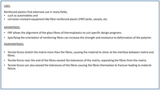 USES:
• Tensile forces stretch the matrix more than the fibres, causing the material to shear at the interface between matrix and
fibres.
• Tensile forces near the end of the fibres exceed the tolerances of the matrix, separating the fibres from the matrix.
• Tensile forces can also exceed the tolerances of the fibres causing the fibres themselves to fracture leading to material
failure.
Reinforced plastics find extensive use in many fields,
• such as automobiles and
• corrosion-resistant equipment like fibre-reinforced plastic (FRP) tanks, vessels, etc.
DISADVANTAGES:
ADVANTAGES:
• FRP allows the alignment of the glass fibres of thermoplastics to suit specific design programs.
• Specifying the orientation of reinforcing fibres can increase the strength and resistance to deformation of the polymer.
 