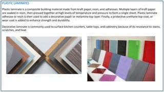 PLASTIC LAMINATES
Decorative laminate is commonly used to surface kitchen counters, table tops, and cabinetry because of its resistance to stains,
scratches, and heat
Plastic laminate is a composite building material made from kraft paper, resin, and adhesives. Multiple layers of kraft paper
are soaked in resin, then pressed together at high levels of temperature and pressure to form a single sheet. Plastic laminate
adhesive or resin is then used to add a decorative paper or melamine top layer. Finally, a protective urethane top coat, or
wear coat is added to enhance strength and durability.
 