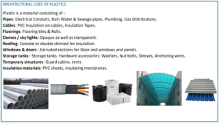 ARCHITECTURAL USES OF PLASTICS
Plastic is a material consisting of :
Pipes: Electrical Conduits, Rain Water & Sewage pipes, Plumbing, Gas Distributions.
Cables: PVC Insulation on cables, Insulation Tapes.
Floorings: Flooring tiles & Rolls.
Domes / sky lights: Opaque as well as transparent.
Roofing: Colored or double skinned for insulation.
Windows & doors : Extruded sections for Door and windows and panels.
Storage tanks : Storage tanks. Hardware accessories: Washers, Nut bolts, Sleeves, Anchoring wires.
Temporary structures: Guard cabins, tents
Insulation materials: PVC sheets, insulating membranes.
 