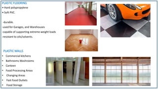 PLASTIC FLOORING
• Hard polypropylene
• Soft PVC.
-durable.
-used for Garages, and Warehouses
-capable of supporting extreme weight loads
-resistant to oils/solvents.
PLASTIC WALLS
• Commercial kitchens
• Bathrooms Washrooms
• Canteen
• Food Processing Areas
• Changing Areas
• Fast Food Outlets
• Food Storage
 