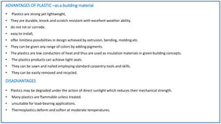 ADVANTAGES OF PLASTIC –as a building material
• Plastics are strong yet lightweight,
• They are durable, knock-and scratch resistant with excellent weather ability.
• do not rot or corrode.
• easy to install,
• offer limitless possibilities in design achieved by extrusion, bending, molding etc.
• They can be given any range of colors by adding pigments.
• The plastics are low conductors of heat and thus are used as insulation materials in green building concepts.
• The plastics products can achieve tight seals.
• They can be sawn and nailed employing standard carpentry tools and skills.
• They can be easily removed and recycled.
DISADVANTAGES
• Plastics may be degraded under the action of direct sunlight which reduces their mechanical strength.
• Many plastics are flammable unless treated.
• unsuitable for load-bearing applications.
• Thermoplastics deform and soften at moderate temperatures.
 