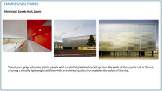 EXAMPLES/CASE STUDIES
Municipal Sports Hall, Spain
Translucent polycarbonate plastic panels with a colorful pixelated backdrop form the walls of this sports hall in Girona,
creating a visually lightweight addition with an ethereal quality that matches the colors of the sky.
 