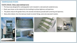 EXAMPLES/CASE STUDIES
PLASTIC HOUSE –Tokyo, Japan byKengo Kuma
• The house was designed for a photographer and is located in a densely built residential area.
• Plastic was chosen as the material for this building to achieve lightness and openness.
• The plastic strips to the garden fence, the veranda and balcony provide both screening and openness.
• Many other details, from the staircase treads to certain fixings, were also executed in plastic.
 
