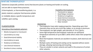 CLASSIFICATION
Amorphous thermoplastic polymers
• Mostly transparent or translucent
• Low tendency to creep
• Good dimensional stability
• Low tendency to warp
• Tendency to brittleness
• Low chemical resistance
• Sensitive to stress cracking
PROPERTIES
• Thermoplastics have wide ranging properties. Depending upon their
chemistry they can be very much like rubber, or as strong as aluminum.
• Thermoplastics are light weight, with densities of .9 to 2 gm/cc.
• Some high temperature thermoplastic materials can withstand
temperature extremes of up to 600 F, while others retain their properties
at -100 F.
• Most thermoplastic materials are excellent insulators, both electrical and
thermal.
• Multiple cycles of heating and cooling can be repeated without severe
damage, allowing reprocessing and recycling.
• They are soluble in certain solvents and swell in the presence of certain
other solvents.
WHAT ARE THERMOPLASTICS?
Substances (especially synthetic resins) that become plastic on heating and harden on cooling,
and are able to repeat these processes.
A thermoplastic, or thermosoftening plastic, is a
plastic material, a polymer that becomes pliable
or moldable above a specific temperature and
solidifies upon cooling.
Crystalline thermoplastics
• Translucent or opaque
• Good fatigue resistance
• Tendency to toughness
• Good chemical resistance
• Good sliding characteristics
• Wear resistant
 