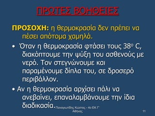 ΠΡΩΤΕΣ ΒΟΗΘΕΙΕΣ
ΠΡΟΣΟΧΗ: η θερμοκρασία δεν πρέπει να
πέσει απότομα χαμηλά.
• Όταν η θερμοκρασία φτάσει τους 38ο C,
διακόπτουμε την ψύξη του ασθενούς με
νερό. Τον στεγνώνουμε και
παραμένουμε δίπλα του, σε δροσερό
περιβάλλον.
• Αν η θερμοκρασία αρχίσει πάλι να
ανεβαίνει, επαναλαμβάνουμε την ίδια
διαδικασία.Παναγιωτίδης Κώστας - 4ο ΕΚ Γ'
Αθήνας 11
 