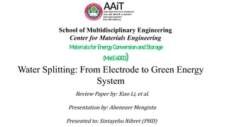 School of Multidisciplinary Engineering
Center for Materials Engineering
Materials for Energy Conversion andStorage
(MatE 6003)
Water Splitting: From Electrode to Green Energy
System
Review Paper by: Xiao Li, et al.
Presentation by: Abenezer Mengistu
Presented to: Sintayehu Nibret (PHD)
 