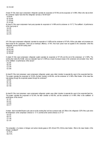 D) 10.0 kW
A basic R-134a, ideal vapor-compression refrigerator operates its evaporator at 157 kPa and its evaporator at 1.4 MPa. What is the rate at which
the condenser rejects heat when this refrigerator services a 100 kW load?
A) 80 kW
B) 103 kW
C) 120 kW
D) 141 kW
An ideal R-134a vapor-compression heat pump operates its evaporator at 1.4 MPa and its condenser at -16 °C. The coefficient of performance
of this heat pump is:
A) 2.48
B) 2.79
C) 3.43
D) 3.79
A R-134a vapor-compression refrigerator operates its evaporator at 1.4 MPa and its condenser at 157 kPa. All the cycle states and processes are
ideal except for the compressor, which has an isentropic efficiency of 79%. How much power must be supplied to the compressor when this
refrigerator serves a100 kW cooling load?
A) 27.3 kW
B) 34.2 kW
C) 52.0 kW
D) 100 kW
A simple R-134a vapor-compression refrigerator system operates its evaporator at 157 kPa and the exit of the compressor at 1.4 MPa. The
working fluid enters the throttle valve as a saturated liquid at 1.2 MPa as a result of pressure losses in the condenser and connection lines. What
is the coefficient of performance of this device?
A) 2.64
B) 2.93
C) 3.26
D) 3.69
An ideal R-134a, dual compressor vapor-compression refrigerator system uses a flash chamber to separate the vapor in the evaporator feed line.
This system operates the evaporator at 133 kPa, the flash chamber at 400 kPa, and the condenser at 1.4 MPa. What fraction of the mass flow
rate passing through the evaporator passes through the condenser?
A) 0.80
B) 1.00
C) 1.20
D) 1.50
An ideal R-134a, dual compressor vapor-compression refrigerator system uses a flash chamber to separate the vapor in the evaporator feed line.
This system operates the evaporator at 133 kPa, the flash chamber at 400 kPa, and the condenser at 1.4 MPa. What is the coefficient of
performance of this device?
A) 1.87
B) 2.63
C) 2.95
D) 3.17
A simple, ideal reversible Brayton cycle uses air as the working fluid and has a pressure ratio of 6. What is the refrigerator COP of this cycle when
the temperature at the compressor entrance is -13 °C and that at the turbine entrance is 37 °C?
A) 0.33
B) 0.72
C) 1.48
D) 1.97
The composition of a mixture of nitrogen and carbon dioxide gases is 30% -N2 and 70%-CO2 by mole fraction. What is the mass fraction of the
nitrogen constituent?
A) 15.2%
B) 21.4%
 