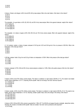 C) 30.2%
D) 63.7%
A mixture of helium and nitrogen is 50%-He and 50%-N2 by mass analysis. What is the mole fraction of the helium in this mixture?
A) 39.7%
B) 43.2%
C) 67.2%
D) 87.5%
The composition of a gas mixture is 40%-O2, 40%-N2, and 20%-He by mass analysis. What is the apparent molecular weight of this mixture?
A) 6.71 kg/kg-mol
B) 13.02 kg/kg-mol
C) 15.70 kg/kg-mol
D) 18.60 kg/kg-mol
The composition of a mixture of gases is 50%-CO2, 40%-O2, and 10%-He by volume analysis. What is the apparent molecular weight of this
mixture?
A) 19.3 kg/kg-mol
B) 24.6 kg/kg-mol
C) 28.7 kg/kg-mol
D) 35.2 kg/kg-mol
A 1 m3 container contains a mixture of gases composed of 0.02 kg-mol of O2 and 0.04 kg-mol of He at a pressure of 200 kPa. What is the
temperature of this ideal gas mixture?
A) 300 K
B) 350 K
C) 400 K
D) 450 K
A 200 liter container holds 0.5 kg of air and 0.2 kg of helium at a temperature of 350 K. What is the pressure of this ideal gas mixture?
A) 1.4 MPa
B) 1.6 MPa
C) 1.8 MPa
D) 2.0 MPa
A mixture composed of 70%-CO2 and 30%-He by volume analysis is contained at 1 MPa. What is the partial pressure of the He in this mixture?
A) 300 kPa
B) 450 kPa
C) 600 kPa
D) 700 kPa
A mixture of 30%-Ar and 70%-CO2 by volume analysis. This mixture is contained in a rigid vessel at 200 kPa, 27 °C. The vessel is now heated
until the mixture temperature is 127 °C. Assuming that the specific heats do not change, how much heat was required?
A) 1.10 MJ/kg-mol
B) 2.40 MJ/kg-mol
C) 1.10 MJ/kg
D) 2.40 MJ/kg
A mixture consists of 30%-Ar and 70%-CO2 by volume analysis. This mixture is contained in a rigid vessel at 200 kPa, 27 oC. The vessel is now
heated until the mixture temperature is 127 oC. Assuming constant specific heats, what is the change in the entropy of the mixture?
A) 4.780 kJ/kg-mol-K
B) 6.900 kJ/kg-mol-K
C) 4.780 kJ/kg-mol-K
D) 6.900 kJ/kg-mol-K
A mixture of 20%-CO2 and 80%-N2 by volume is expanded from 1 MPa, 227 °C to 200 kPa as it passes through an adiabatic, steady-flow turbine.
Assuming this process is reversible and the specific heats are constant, how much work is produced by this expansion?
A) 137.9 kJ/kg
 