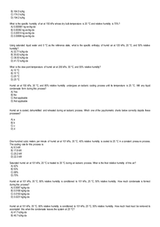 B) 164.5 kJ/kg
C) 174.3 kJ/kg
D) 194.2 kJ/kg
What is the specific humidity of air at 150 kPa whose dry bulb temperature is 20 °C and relative humidity is 70%?
A) 0.000981 kg-wv/kg-da
B) 0.00382 kg-wv/kg-da
C) 0.00514 kg-wv/kg-da
D) 0.00686 kg-wv/kg-da
Using saturated liquid water and 0 °C as the reference state, what is the specific enthalpy of humid air at 120 kPa, 20 °C, and 50% relative
humidity?
A) 32.71 kJ/kg-da
B) 35.63 kJ/kg-da
C) 38.93 kJ/kg-da
D) 41.72 kJ/kg-da
What is the dew-point temperature of humid air at 200 kPa, 30 °C, and 55% relative humidity?
A) 10 °C
B) 15 °C
C) 20 °C
D) 25 °C
Humid air at 150 kPa, 30 °C, and 80% relative humidity undergoes an isobaric cooling process until its temperature is 25 °C. Will any liquid
condensate form during this process?
A) Yes
B) No
C) Not applicable
D) Not applicable
Humid air is cooled, dehumidified and reheated during an isobaric process. Which one of the psychometric charts below correctly depicts these
processes?
A) a
B) b
C) c
D) d
One-hundred cubic meters per minute of humid air at 101 kPa, 35 °C, 40% relative humidity is cooled to 25 °C in a constant pressure process.
The cooling rate for this process is:
A) 9.3 kW
B) 17.8 kW
C) 20.2 kW
D) 22.3 kW
Saturated humid air at 101 kPa, 20 °C is heated to 35 °C during an isobaric process. What is the final relative humidity of this air?
A) 42%
B) 53%
C) 68%
D) 75%
Humid air at 101 kPa, 35 °C, 80% relative humidity is conditioned to 101 kPa, 25 °C, 50% relative humidity. How much condensate is formed
during this process?
A) 0.0087 kg/kg-da
B) 0.0168 kg/kg-da
C) 0.0193 kg/kg-da
D) 0.0231 kg/kg-da
Humid air at 101 kPa, 35 °C, 80% relative humidity is conditioned to 101 kPa, 25 °C, 50% relative humidity. How much heat must be removed to
accomplish this when the condensate leaves the system at 25 °C?
A) 41.7 kJ/kg-da
B) 46.7 kJ/kg-da
 