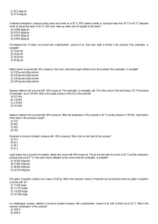 C) 52.3 kJ/kg-da
D) 57.5 kJ/kg-da
A standard atmospheric pressure cooling tower uses humid air at 30 °C, 60% relative humidity to cool liquid water from 55 °C to 40 °C. Saturated
humid air leaves this tower at 35 °C. How much make-up water must be supplied to this tower?
A) 0.0206 kg/kg-da
B) 0.0313 kg/kg-da
C) 0.0347 kg/kg-da
D) 0.0404 kg/kg-da
Five kilogram-mol of octane are burned with a stiochiometric amount of air. How much water is formed in the products if the combustion is
complete?
A) 15 kg-mol
B) 25 kg-mol
C) 35 kg-mol
D) 45 kg-mol
Methyl alcohol is burned with 30% excess air. How much unburned oxygen will there be in the products if the combustion is complete?
A) 0.35 kg-mol-o2/kg-mol-fuel
B) 0.45 kg-mol-o2/kg-mol-fuel
C) 0.55 kg-mol-o2/kg-mol-fuel
D) 0.65 kg-mol-o2/kg-mol-fuel
Gaseous methane fuel is burned with 100% excess air. This combustion is incomplete with 10% of the carbon in the fuel forming CO. The products
of combustion are at 100 kPa. What is the partial pressure of the CO in the products?
A) 0.51 kPa
B) 1.36 kPa
C) 2.78 kPa
D) 10.5 kPa
Gaseous methane fuel is burned with 50% excess air. When the temperature of the products is 30 °C and the pressure is 100 kPa, what fraction
of the water in the products is liquid?
A) 31%
B) 48%
C) 62%
D) 74%
Dodecane is burned at constant pressure with 150% excess air. What is the air-fuel ratio for this process?
A) 37.5
B) 42.3
C) 48.7
D) 51.3
Liquid octane fuel is burned in an isobaric, steady-flow burner with 80% excess air. The air and fuel enter the burner at 25 °C and the combustion
products leave at 427 °C. How much heat is released by this burner when the combustion is complete?
A) 18,530 kJ/kg-fuel
B) 31,800 kJ/kg-fuel
C) 38,460 kJ/kg-fuel
D) 42,610 kJ/kg-fuel
One gallon of gasoline (octane) has a mass of 2.66 kg. What is the maximum amount of heat that can be produced when one gallon of gasoline
is burned with air?
A) 17,320 kJ/gal
B) 111,270 kJ/gal
C) 116,320 kJ/gal
D) 127,650 kJ/gal
In a metallurgical process, methane is burned at constant pressure, with a stiochiometric amount of air both of which are at 25 °C. What is the
maximum temperature of the products?
A) 1930 K
B) 2320 K
 