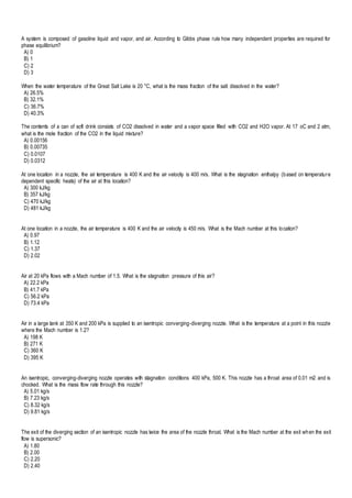 A system is composed of gasoline liquid and vapor, and air. According to Gibbs phase rule how many independent properties are required for
phase equilibrium?
A) 0
B) 1
C) 2
D) 3
When the water temperature of the Great Salt Lake is 20 °C, what is the mass fraction of the salt dissolved in the water?
A) 26.5%
B) 32.1%
C) 36.7%
D) 40.3%
The contents of a can of soft drink consists of CO2 dissolved in water and a vapor space filled with CO2 and H2O vapor. At 17 oC and 2 atm,
what is the mole fraction of the CO2 in the liquid mixture?
A) 0.00156
B) 0.00735
C) 0.0107
D) 0.0312
At one location in a nozzle, the air temperature is 400 K and the air velocity is 400 m/s. What is the stagnation enthalpy (based on temperature
dependent specific heats) of the air at this location?
A) 300 kJ/kg
B) 357 kJ/kg
C) 470 kJ/kg
D) 481 kJ/kg
At one location in a nozzle, the air temperature is 400 K and the air velocity is 450 m/s. What is the Mach number at this location?
A) 0.97
B) 1.12
C) 1.37
D) 2.02
Air at 20 kPa flows with a Mach number of 1.5. What is the stagnation pressure of this air?
A) 22.2 kPa
B) 41.7 kPa
C) 56.2 kPa
D) 73.4 kPa
Air in a large tank at 350 K and 200 kPa is supplied to an isentropic converging-diverging nozzle. What is the temperature at a point in this nozzle
where the Mach number is 1.2?
A) 198 K
B) 271 K
C) 360 K
D) 395 K
An isentropic, converging-diverging nozzle operates with stagnation conditions 400 kPa, 500 K. This nozzle has a throat area of 0.01 m2 and is
chocked. What is the mass flow rate through this nozzle?
A) 5.01 kg/s
B) 7.23 kg/s
C) 8.32 kg/s
D) 9.81 kg/s
The exit of the diverging section of an isentropic nozzle has twice the area of the nozzle throat. What is the Mach number at the exit when the exit
flow is supersonic?
A) 1.80
B) 2.00
C) 2.20
D) 2.40
 