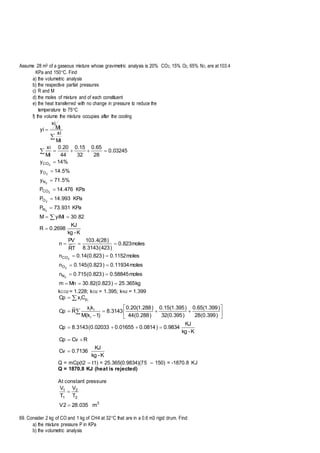 Assume 28 m3 of a gaseous mixture whose gravimetric analysis is 20% CO2, 15% O2, 65% N2, are at 103.4
KPa and 150C. Find
a) the volumetric analysis
b) the respective partial pressures
c) R and M
d) the moles of mixture and of each constituent
e) the heat transferred with no change in pressure to reduce the
temperature to 75C
f) the volume the mixture occupies after the cooling
K-kg
KJ
2698.0R
82.30yiMiM
KPa931.73P
KPa993.14P
KPa476.14P
%5.71y
%5.14y
%14y
03245.0
28
65.0
32
15.0
44
20.0
Mi
xi
Mi
xi
Mi
xi
yi
2
2
2
2
2
2
N
O
CO
N
O
CO













kg365.25)823.0(82.30Mnm
moles58845.0)823.0(715.0n
moles11934.0)823.0(145.0n
moles1152.0)823.0(14.0n
moles823.0
)423(3143.8
)28(4.103
TR
PV
n
2
2
2
N
O
CO





kCO2 = 1.228; kO2 = 1.395; kN2 = 1.399
K-kg
KJ
7136.0Cv
RCvCp
K-kg
KJ
9834.0)0814.001655.002033.0(3143.8Cp
)399.0(28
)399.1(65.0
)395.0(32
)395.1(15.0
)288.0(44
)288.1(20.0
3143.8
)1k(M
kx
RCp
CxCp
i
ii
pi i















Q = mCp(t2 – t1) = 25.365(0.9834)(75 – 150) = -1870.8 KJ
Q = 1870.8 KJ (heat is rejected)
At constant pressure
3
2
2
1
1
m035.282V
T
V
T
V


69. Consider 2 kg of CO and 1 kg of CH4 at 32C that are in a 0.6 m3 rigid drum. Find:
a) the mixture pressure P in KPa
b) the volumetric analysis
 