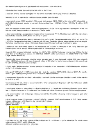 What is the fluid speed at points in the pipe where the cross section area is 0.105 m2 and 0.047 m2.
Calculate the volume of water discharged from the open end of the pipe in 1 hour.
A sealed tank containing sea water to a height of 11 m also contains air above the water at a gage pressure of 3 atmosphere.
Water flows out from the bottom through a small hole. Calculate the efflux speed of the water.
A copper pot with a mass of 0.500 kg contains 0.170 kg of water at a temperature of 20C. A 0.250 kg block of iron at 85C is dropped into the
pot. Find the final temperature, assuming no heat loss to the surroundings. Ccopper = 0.390 KJ/kg-C; Cwater = 4.19 KJ/kg-C and Ciron = 0.470
KJ/kg-C.
At one point in a pipeline the water speed is 3 m/sec and the gage pressure is 50 KPa. Find the gage pressure at a second point in the line, 11 m
lower than the first , if the pipe diameter at the second point is one half the first.
A closed system containing a gas expands slowly in a piston cylinder in accordance to PV2 = C. If the initial pressure is 500 KPa, initial volume is
50 L and the final pressure is 200 KPa, find the work done by the system.
A steam turbine receives superheated steam at 1.4 MPa and 400C (h = 3121 KJ/kg). The steam leaves the turbine at 0.101 MPa and 100C (h
= 2676 KJ/kg).The steam enters the turbine at 15 m/sec and exits at 60 m/sec. The elevation difference between entry and exit ports is negligible.
The heat loss through the turbine walls is 2 KW. Calculate the power output if the mass flow through the turbine is 0.5 kg/sec.
A small circular hole 6 mm in diameter is cut in the side of a large water tank 14 m below the water level in the tank. The top of the tank is open
to the atmosphere. Find the velocity of water exiting the hole and the volume discharged per unit time.
Oxygen (M = 32) is compressed polytropically in a cylinder from 105 KPa, 15ºC to 420 KPa. The decrease in internal energy of 1.36 kg of an ideal
gas is –342.9 KJ when the pressure decreases from 689.3 KPa to 137.86 KPa and the volume increases from 0.0425 m3 0.127 m3. Cv = 1.047
KJ/kg-K. Determine the value of k.
The working fluid of a gas turbine passes through the machine at a steady rate of 10 kg/sec. It enters with a velocity of 100 m/sec and specific
enthalpy of 2000 KJ/kg and leaves at 50 m/sec with a specific enthalpy of 1500 KJ/kg. If the heat lost to surroundings as the fluid passes through
the turbine is 40 KJ/kg, calculate the power developed.
0.07 m3 of gas at 4.14 MPa is expanded in an engine cylinder and the pressure at the end of expansion is 310 KPa. If the expansion is polytropic
with PV1.35 = C, find the final volume.
Helium gas ( R=2.077 KJ/kg-K; k= 1.667) enters a steady state – steady flow expander at 800 KPa, 300C and exits at 120 KPa. The mass flow
rate is 0.2 kg/sec and the expansion process is PV1.3 = C. Calculate W of the expander in KW.
A pressure gage at elevation 8 m on a side of a tank containing a liquid reads 57.4 KPa. Another gage at elevation 5 m reads 80 KPa. Determine
the density of the liquid.
Gas at a pressure of 95 KPa, volume 0.2 cu.m. and temperature 17C, is compressed until the pressure is 275 KPa and the volume is 0.085
cu.m.. Calculate the final temperature.
A liquid of density 800 kg/cu.m., specific heat of 2.5 KJ/kg-K and temperature of 27C is mixed with another liquid of density 820 kg/cu.m., specific
heat 1.9 KJ/kg-K and temperature of 55C in the ratio of one of the first liquid to three of the second by volume. Find the resulting temperature.
A rigid container contains 1 mole of nitrogen gas that slowly receives 3 KCal of heat. What is the change in internal energy of the gas in KJ.For
N2: M = 28; K = 1.399
A certain perfect gas of mass 0.01 kg occupies a volume of 0.003 m3 at a pressure of 700 KPa and a temperature of 131ºC. The gas is allowed
to expand until the pressure is 100 KPa and the final volume is 0.02 m3. Calculate:
a) the molecular weight of the gas
b) the final temperature
A cubical tank 1 m on a side, contains a mixture of 1.8 kg of nitrogen (M = 28; k = 1.399) and 2.8 kg of an unknown gas. The mixture pressure
and temperature are 290 KPa and 340 K. Determine
a) Molecular weight and gas constant of the unknown gas
 