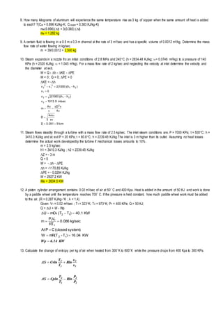 8. How many kilograms of aluminum will experience the same temperature rise as 3 kg of copper when the same amount of heat is added
to each? ?(Cal = 0.896 KJ/kg-K; Ccopper = 0.383 KJ/kg-K)
mal(0.896)(t) = 3(0.383) (t)
mal = 1.282 kg
9. A certain fluid is flowing in a 0.5 m x 0.3 m channel at the rate of 3 m3/sec and has a specific volume of 0.0012 m3/kg. Determine the mass
flow rate of water flowing in kg/sec.
m = 39/0.0012 = 2,500 kg
10. Steam expands in a nozzle fro an initial conditions of 2.8 MPa and 240C (h = 2834.48 KJ/kg; = 0.0746 m3/kg) to a pressure of 140
KPa (h = 2320 KJ/kg;  = 1.045 m3kg). For a mass flow rate of 2 kg/sec and neglecting the velocity at inlet determine the velocity and
the diameter at exit.
W = Q - h - KE - PE
W = 0 ; Q = 0; PE = 0
KE = -h
cm51051.0D
v
m4
D
4
vDAv
m
m/sec9.1013v
)hh)(1000(2v
0v
)hh)(1000(2vv
2
2
212
1
21
2
1
2
2







π
υ
υ
π
υ
11. Steam flows steadily through a turbine with a mass flow rate of 2.5 kg/sec. The inlet steam conditions are, P = 7000 KPa; t = 500C; h =
3410.3 KJ/kg and at exit P = 20 KPa; t = 60.6C; h = 2239.45 KJ/kg.The inlet is 3 m higher than its outlet. Assuming no heat losses
determine the actual work developedby the turbine if mechanical losses amounts to 10%.
m = 2.5 kg/sec
h1 = 3410.3 KJ/kg ; h2 = 2239.45 KJ/kg
Z = - 3 m
Q = 0
W = - h - PE
h = -1170.85 KJ/kg
PE = - 0.0294 KJ/kg
W = 2927.2 KW
Wa = 2634.5 KW
12. A piston cylinder arrangement contains 0.02 m3/sec of air at 50 C and 400 Kpa. Heat is added in the amount of 50 KJ and work is done
by a paddle wheel until the temperature reaches 700 C. If the pressure is held constant, how much paddle wheel work must be added
to the air. (R = 0.287 KJ/kg-K ; k = 1.4)
Given: V1 = 0.02 m3/sec ; T1 = 323K; T2 = 973K; P1 = 400 KPa; Q = 50 KJ;
Q = U + W - Wp
KW6.14Wp 




KW04.16)T-mR(TW
system)(closedCPAt
kg/sec086.0
RT
VP
m
KW1.40)TT(mCvU
12
1
11
12Δ
13. Calculate the change of entropy per kg of air when heated from 300K to 600K while the pressure drops from 400 Kpa to 300 KPa.
1
2
1
2
υ
υ
Rln
T
T
CvlnΔS 
1
2
1
2
P
P
Rln
T
T
CplnΔS 
 