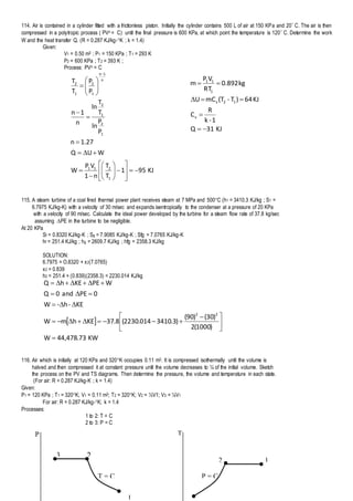P T
1
2
T = C
3
12
P = C
114. Air is contained in a cylinder fitted with a frictionless piston. Initially the cylinder contains 500 L of air at 150 KPa and 20 C. The air is then
compressed in a polytropic process ( PVn = C) until the final pressure is 600 KPa, at which point the temperature is 120 C. Determine the work
W and the heat transfer Q. (R = 0.287 KJ/kg-K ; k = 1.4)
Given:
V1 = 0.50 m3 ; P1 = 150 KPa ; T1 = 293 K
P2 = 600 KPa ; T2 = 393 K ;
Process: PVn = C
KJ951
T
T
n1
VP
W
WUQ
27.1n
P
P
ln
T
T
ln
n
1n
P
P
T
T
1
211
1
2
1
2
n
1n
1
2
1
2


























115. A steam turbine of a coal fired thermal power plant receives steam at 7 MPa and 500C (h1 = 3410.3 KJ/kg ; S1 =
6.7975 KJ/kg-K) with a velocity of 30 m/sec and expands isentropically to the condenser at a pressure of 20 KPa
with a velocity of 90 m/sec. Calculate the ideal power developed by the turbine for a steam flow rate of 37.8 kg/sec
assuming PE in the turbine to be negligible.
At 20 KPa
Sf = 0.8320 KJ/kg-K ; Sg = 7.9085 KJ/kg-K ; Sfg = 7.0765 KJ/kg-K
hf = 251.4 KJ/kg ; hg = 2609.7 KJ/kg ; hfg = 2358.3 KJ/kg
SOLUTION:
6.7975 = O.8320 + x2(7.0765)
x2 = 0.839
h2 = 251.4 + (0.839)(2358.3) = 2230.014 KJ/kg
 
KW73.478,44W
)1000(2
)30()90(
)3.3410014.2230(8.37KEhmW
KE-h-W
0PEand0Q
WPEKEhQ
22






 




116. Air which is initially at 120 KPa and 320K occupies 0.11 m3. It is compressed isothermally until the volume is
halved and then compressed it at constant pressure until the volume decreases to ¼ of the initial volume. Sketch
the process on the PV and TS diagrams. Then determine the pressure, the volume and temperature in each state.
(For air: R = 0.287 KJ/kg-K ; k = 1.4)
Given:
P1 = 120 KPa ; T1 = 320K; V1 = 0.11 m3; T2 = 320K; V2 = ½V1; V3 = ¼V1
For air: R = 0.287 KJ/kg-K; k = 1.4
Processes:
1 to 2: T = C
2 to 3: P = C
KJ31Q
1-k
R
C
KJ64)T-(TmCU
kg892.0
RT
VP
m
v
12v
1
11




 