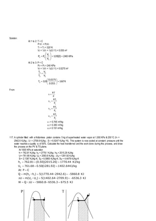 Solution:
At 1 to 2: T = C
P1V1 = P2V2
T1 = T2 = 320K
V2 = ½V1 = ½(0.11) = 0.055 m3
KPa240)2(120
V
V
PP
2
1
12 






At 2 to 3: P = C
P3 = P2 = 240 KPa
V3 = ¼V1 = ¼(0.11) = 0.0275 m3
K160
055.0
0275.0
320T
V
V
T
T
3
2
3
2
3









From
3
3
3
2
2
2
1
1
1
P
RT
P
RT
P
RT
P
RT




1 = 0.765 m3/kg
2 = 0.383 m3/kg
3 = 0.191 m3/kg
117. A cylinder fitted with a frictionless piston contains 5 kg of superheated water vapor at 1,000 KPa & 250C (h1 =
2942.6 KJ/kg ; U1 = 2709.9 KJ/kg ; S1 = 6.9247 KJ/kg-K). This system is now cooled at constant pressure until the
water reaches a quality x2 of 50%. Calculate the heat transferred and the work done during this process, and draw
the process on the PV & TS plane.
At 1000 KPa at saturation
hf = 762.81 KJ/kg; hg = 2778.1 KJ/kg; hfg = 2015.29 KJ/kg
Uf = 761.68 KJ/kg; Ug = 2583.6 KJ/kg ; Ufg = 1281.92 KJ/kg
Sf = 2.1387 KJ/kg-K; Sg = 6.5865 KJ/kg-K; Sfg = 4.4478 KJ/kg-K
KJ5.6756536.3-5860.8U-QW
KJ3.65362709.9)-5(1402.64)U-m(UU
KJ8.58602942.6)-5(1770.44)h-m(hQ
CPAt
KJ/kg1402.64)92.1281(50.068.761U
KJ/kg44.1770)26.2015)(50.0(81.762h
12
12
2
2






P T
12
1
2
 