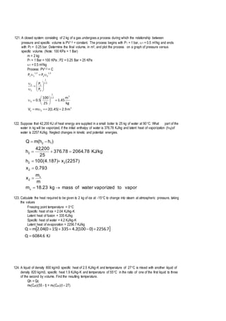 121. A closed system consisting of 2 kg of a gas undergoes a process during which the relationship between
pressure and specific volume is PV1.3 = constant. The process begins with P1 = 1 bar, 1 = 0.5 m3/kg and ends
with P2 = 0.25 bar. Determine the final volume, in m3, and plot the process on a graph of pressure versus
specific volume. (Note: 100 KPa = 1 Bar)
m = 2 kg
P1 = 1 Bar = 100 KPa ; P2 = 0.25 Bar = 25 KPa
1 = 0.5 m3/kg
Process: PV1.3 = C
3
22
3
3.1
1
2
3.1
1
2
1
1
2
3.1
22
3.1
11
m9.2)45.1(2mV
kg
m
45.1
25
100
5.0
P
P
PP


















122. Suppose that 42,200 KJ of heat energy are supplied in a small boiler to 25 kg of water at 90C. What part of the
water in kg will be vaporized, if the initial enthalpy of water is 376.78 KJ/kg and latent heat of vaporization (hfg)of
water is 2257 KJ/kg. Neglect changes in kinetic and potential energies.
vaportovaporizedwaterofmasskg23.18m
m
m
x
793.0x
(2257)x100(4.187)h
KJ/kg78.206478.376
25
200,42
h
)hh(mQ
v
v
2
2
22
2
12






123. Calculate the heat required to be given to 2 kg of ice at -15C to change into steam at atmospheric pressure, taking
the values
Freezing point temperature = 0C
Specific heat of ice = 2.04 KJ/kg-K
Latent heat of fusion = 335 KJ/kg
Specific heat of water = 4.2 KJ/kg-K
Latent heat of evaporation = 2256.7 KJ/kg
 
KJ6.6084Q
7.2256)0100(2.4335)150(04.2mQ


124. A liquid of density 800 kg/m3 specific heat of 2.5 KJ/kg-K and temperature of 27C is mixed with another liquid of
density 820 kg/m3, specific heat 1.9 KJ/kg-K and temperature of 55C in the ratio of one of the first liquid to three
of the second by volume. Find the resulting temperature.
Qh = Qc
mh(Cph)(55 - t) = mc(Cpc)(t – 27)
 
