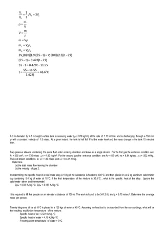 C6.46
)428.1
55.1155
t
55.11t428.0t55
)27t(428.0)t55(
)27t)(5.2)(800(V)t55)(9.1)(820(V3
Vm
Vm
Vm
m
V
V
m
3VV;
3
1
V
V
cc
hhh
ccc
ch
h
c













A 3 m diameter by 4.5 m height vertical tank is receiving water ( = 978 kg/m3) at the rate of 1.13 m3/min and is discharging through a 150 mm
 with a constant velocity of 1.5 m/sec. At a given instant, the tank is half full. Find the water level and the mass change in the tank 15 minutes
later.
Two gaseous streams containing the same fluid enter a mixing chamber and leave as a single stream. For the first gas the entrance condition are:
A1 = 500 cm2 ; v1 = 730 m/sec ; 1 =1.60 kg/m3. For the second gas the entrance condition are A2 = 400 cm2; m2 = 8.84 kg/sec ; 2 = .502 m3/kg.
The exit stream conditions is: v3 = 130 m/sec and 3 = 0.437 m3/kg.
Determine
(a) the total mass flow leaving the chamber
(b) the velocity of gas 2.
In determining the specific heat of a new metal alloy,0.15 kg of the substance is heated to 400C and then placed in a 0.2 kg aluminum calorimeter
cup containing 0.4 kg of water at 10C. If the final temperature of the mixture is 30.5C , what is the specific heat of the alloy. (ignore the
calorimeter stirrer and thermometer)
Cpal = 0.92 KJ/kg-C; Cpw = 4.187 KJkg-C
It is required to lift five people on an elevator a distance of 100 m. The work is found to be 341.2 KJ and g = 9.75 m/sec2. Determine the average
mass per person.
Twenty kilograms of ice at -8C is placed in a 120 kgs of water at 40C. Assuming no heat lost to or absorbed from the surroundings, what will be
the resulting equilibrium temperature of the mixture.
Specific heat of ice = 2.22 KJ/kg-C
Specific heat of water = 4.19 KJ/kg-C
Freezing point temperature of water = 0C
 