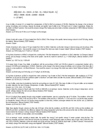 hF of ice = 334.9 KJ/kg
A cup of coffee of volume 0.3 L is heated from a temperature of 25oC to 60oC at a pressure of 100 kPa. Determine the change in the (a) internal
energy, (b) enthalpy and (c) entropy. Assume the density and specific heat of coffee to be 1100 kg/m3 and 4.1 kJ/kg.K respectively. Employ the
SL model. (d) What-if scenario: How would the answers change if the heating was done inside a chamber pressurized at 1 MPa? [Manual Solution]
[TEST Solution]
Answers: (a) 47.36 kJ (b) 47.36 kJ (c) 0.15 kJ/kg.K (d) No changes
A block of solid with a mass of 10 kg is heated from 25oC to 200oC. If the change in the specific internal energy is found to be 67.55 kJ/kg, identify
the material. [Manual Solution] [TEST Solution]
Answers: Copper
A block of aluminum with a mass of 10 kg is heated from 25oC to 200oC. Determine (a) the total change in internal energy and (b) entropy of the
block. (c) What-if-Scenario: How would the answer in (b) change if the block was made of copper instead? [Manual Solution] [TEST Solution]
Answers: (a) 1578.5 kJ/kg (b) 4.17 kJ/K (c) 1.783 kJ/K
A 2 kg block of aluminum at 600oC is dropped into a cooling tank. If the final temperature at equilibrium is 25oC, determine (a) Change in internal
energy, and (b) change in entropy of the block as the system. Use the SL model for aluminum (c_v = 0.902 kJ/kg.K). [Manual Solution*] [TEST
Solution*]
Answers: (a) -1037.3 kJ (b) -1.939 kJ/K
10 A copper block of mass 5 kg, initially at equilibrium with the surroundings at 30oC and 100 kPa is placed in a pressurized chamber with a
pressure of 20 MPa and a temperature of 200oC. Determine (a) the change in the internal energy (b) enthalpy and (c) entropy of the block after it
comes to a new equilibrium. (d) What-if-Scenario: How would the answer in (a) change if the block was made of silver? [Manual Solution] [TEST
Solution]
Answers: (a) 65.62 kJ/kg (b) 67.85 kJ/kg (c) 0.17 kJ/kg.K (d) 39.94 kJ/kg
A 2 kg block of aluminum at 60oC is dropped into a tank containing 5 kg of water at 25oC. If the final temperature after equilibrium is 27.77oC.
Determine (a) DU and (b) DS for the combined system of aluminum and water before and after the process. [Manual Solution] [TEST Solution]
Answers: (a) -52.35 kJ (b) -0.1643 kJ/K
] A cup of coffee cools down by transferring heat to the surroundings at a rate of 0.1 kW. If the mass of coffee is 0.2 kg and coffee can be modeled
as water, determine the rate of change of temperature of coffee. [Manual Solution][TEST Solution]
Answers: (a) 1.2 K/s Anim. 3-2-14 (click)
A pump raises the pressure of liquid water from 50 kPa to 5000 kPa in an isentropic manner. Determine (a) the change in temperature and (b)
specific enthalpy between the inlet and exit. [Manual Solution] [TEST Solution]
Answers: (a) 0 (b) 4.965 kJ/kg
Oil (cv=1.8 kJ/kg.K) flows steadily through a long insulated constant-diameter pipe at a volume flow rate of 10 m3/min. The conditions at the inlet
are p = 3000 kPa, T = 20oC, V=20 m/s and z=100 m. The conditions at the exit are p = 2000 kPa, T = 21oC and z=0 m. (a) Use the mass equation
to evaluate the velocity at the exit. (b) Use the energy equation to show that j remains unchanged between the inlet and the exit. (c) Determine
the exit temperature. [Manual Solution] [TEST Solution]
Answers: (a) 20 m/s (b) 21.16oC
Water flows steadily through a device at a flow rate of 20 kg/s. At the inlet the conditions are 200 kPa and 10oC. At the exit the conditions are
2000 kPa and 50oC. (a) Determine the difference between the entropy transported by the flow at the exit and at the inlet. (b) What are the possible
reasons behind the increase in entropy transport? [Manual Solution] [TEST Solution]
Answers: (a) 11.06 kW/K (b) heat addition and irreversibilities
19 In an isentropic nozzle, operating at steady state, the specific flow energy 'j' and specific entropy 's' remain constant along the flow. The
following properties are known at the inlet and exit ports of an isentropic nozzle discharging water at a steady rate of 2 kg/s. Inlet: p=300 kPa, A=4
cm2; Exit: p=100 kPa. Determine (a) the exit velocity and (b) the exit area. Use the SL model for liquid water. (c) What-if scenario: How would the
exit velocity change if the inlet kinetic energy was neglected? [Manual Solution] [TEST Solution]
Answers: (a) 20.65 m/s (b) 97.2 mm2 (c) 20.03 m/s Anim. 3-2-19 (click)
 
Ct
tt
tt



9827
85022346488366982355
40194120019493348022220
.
...
))(.()(..)(.
 