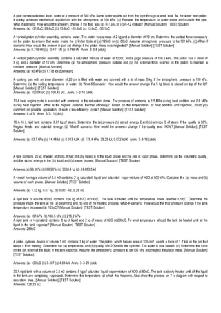 A pipe carries saturated liquid water at a pressure of 500 kPa. Some water squirts out from the pipe through a small leak. As the water is expelled,
it quickly achieves mechanical equilibrium with the atmosphere at 100 kPa. (a) Estimate the temperature of water inside and outside the pipe.
What if scenario: How would the answers change if the fluid was (b) R-134a or (c) R-12 instead? [Manual Solution] [TEST Solution]
Answers: (a) 151.8oC, 99.6oC (b) 15.6oC, -26.6oC (c) 15.6oC, -30.1oC
A vertical piston-cylinder assembly contains water. The piston has a mass of 2 kg and a diameter of 10 cm. Determine the vertical force necessary
on the piston to ensure that water inside the cylinder boils at (a) 120oC or (b) 80oC. Assume atmospheric pressure to be 101 kPa. (c) What-if
scenario: How would the answer in part (a) change if the piston mass was neglected? [Manual Solution] [TEST Solution]
Answers: (a) 0.746 kN (b) -0.441 kN (c) 0.766 kN Anim. 3-3-8 (click)
A vertical piston-cylinder assembly contains a saturated mixture of water at 120oC and a gage pressure of 108.5 kPa. The piston has a mass of
5 kg and a diameter of 12 cm. Determine (a) the atmospheric pressure outside and (b) the external force exerted on the piston to maintain a
constant pressure. [Manual Solution]
Answers: (a) 90 kPa (b) 1.178 kN downward
A cooking pan with an inner diameter of 20 cm is filled with water and covered with a lid of mass 5 kg. If the atmospheric pressure is 100 kPa.
Determine (a) the boiling temperature of water. (b) What-if-Scenario: How would the answer change if a 5 kg block is placed on top of the lid?
[Manual Solution] [TEST Solution]
Answers: (a) 100.04 oC (b) 100.45 oC. Anim. 3-3-10 (click)
11 A heat engine cycle is executed with ammonia in the saturation dome. The pressure of ammonia is 1.5 MPa during heat addition and 0.6 MPa
during heat rejection. What is the highest possible thermal efficiency? Based on the temperatures of heat addition and rejection, could you
comment on possible application of such a low-efficiency cycle? [Manual Solution] [TEST Solution]
Answers: 9.44% Anim. 3-3-11 (click)
16 A 10 L rigid tank contains 0.01 kg of steam. Determine the (a) pressure (b) stored energy E and (c) entropy S of steam if the quality is 50%.
Neglect kinetic and potential energy. (d) What-if scenario: How would the answers change if the quality was 100%? [Manual Solution] [TEST
Solution]
Answers: (a) 83.7 kPa (b) 14.48 kJ (c) 0.043 kJ/K (d) 175.4 kPa, 25.25 kJ, 0.072 kJ/K Anim. 3-3-16 (click)
A tank contains 20 kg of water at 85oC. If half of it (by mass) is in the liquid phase and the rest in vapor phase, determine (a) the volumetric quality,
and the stored energy in the (b) liquid and (c) vapor phases. [Manual Solution] [TEST Solution]
Answers:(a) 99.96% (b) 99.96% (c) 3558.4 kJ (d) 24,883.5 kJ
A vessel having a volume of 0.5 m3 contains 2 kg saturated liquid and saturated vapor mixture of H2O at 500 kPa. Calculate the (a) mass and (b)
volume of each phase. [Manual Solution] [TEST Solution]
Answers: (a) 1.32 kg, 0.67 kg, (b) 0.001 m3, 0.25 m3
A rigid tank of volume 83 m3 contains 100 kg of H2O at 100oC. The tank is heated until the temperature inside reaches 120oC. Determine the
pressure inside the tank at the (a) beginning and (b) end of the heating process. What-if-scenario: How would the final pressure change if the tank
temperature increased to 125oC? [Manual Solution] [TEST Solution]
Answers: (a) 101 kPa (b) 198.5 kPa (c) 216.2 kPa
A rigid tank (v = constant) contains 8 kg of liquid and 2 kg of vapor of H2O at 200oC. To what temperature should the tank be heated until all the
liquid in the tank vaporize? [Manual Solution] [TEST Solution]
Answers: 288oC
A piston cylinder device of volume 1 m3 contains 3 kg of water. The piston, which has an area of 100 cm2, exerts a force of 1.7 kN on the pin that
keeps it from moving. Determine the (a) temperature and (b) quality of H2O inside the cylinder. The water is now heated. (c) Determine the force
on the pin when all the liquid in the tank vaporize. Assume the atmospheric pressure to be 100 kPa and neglect the piston mass. [Manual Solution]
[TEST Solution]
Answers: (a) 130 oC (b) 0.497 (c) 4.64 kN Anim. 3-3-29 (click)
30 A rigid tank with a volume of 3.5 m3 contains 5 kg of saturated liquid-vapor mixture of H2O at 80oC. The tank is slowly heated until all the liquid
in the tank are completely vaporized. Determine the temperature at which this happens. Also show the process on T-v diagram with respect to
saturation lines. [Manual Solution] [TEST Solution]
Answers: 128.33 oC
 