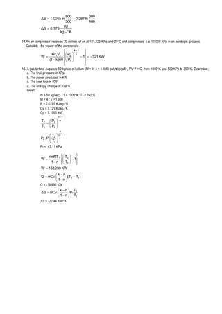 Kkg
KJ
779.0SΔ
400
300
ln287.0
300
600
ln0045.1SΔ




14.An air compressor receives 20 m3/min of air at 101.325 KPa and 20C and compresses it to 10 000 KPa in an isentropic process.
Calculate the power of the compressor.
KW3211
P
P
60)k1(
VkP
W
k
1k
1
211




















15. A gas turbine expands 50 kg/sec of helium (M = 4; k = 1.666) polytropically, PV1.8 = C, from 1000K and 500 KPa to 350K. Determine;
a. The final pressure in KPa
b. The power produced in KW
c. The heat loss in KW
d. The entropy change in KW/K
Given:
m = 50 kg/sec; T1 = 1000K; T2 = 350K
M = 4 ; k =1.666
R = 2.0785 KJ/kg-K
Cv = 3.121 KJ/kg-K
Cp = 5.1995 KW
1n
n
1
2
12
n
1n
1
2
1
2
T
T
PP
P
P
T
T
















P2 = 47.11 KPa
KW990,151W
1
T
T
n1
nmRT
W
1
21

















)TT(
n1
nk
mCvQ 12 








Q = -16,990 KW
1
2
T
T
ln
n1
nk
mCvSΔ 








S = -22.44 KW/K
 