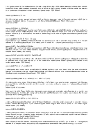 A 50 L rigid tank contains R-134a at a temperature of 50oC with a quality of 2.5%. Heat is added until the all the vapor condense (due to increased
pressure) and the tank is filled completely with saturated liquid. (a) With the aid of a T-v diagram, show that this is quite possible. Also determine
(b) the pressure and (c) temperature in the tank at saturation. [Manual Solution] [TEST Solution]
Answers: (b) 3469 kPa (c) 93.25oC
32 A 1000 L rigid tank contains saturated liquid water at 40oC. (a) Determine the pressure inside. (b) The tank is now heated to 90oC. Use the
compressed liquid table to determine the pressure in the tank. [Manual Solution] [TEST Solution] Table B-4: Compressed
Liquid Table of Water
Answers: (a) 7.39 kPa (b) 43.23 MPaoC
A lid with negligible weight is suddenly placed on a pan of boiling water and the heating is turned off. After about an hour, thermal equilibrium is
reached between the water and the atmosphere, which is at 30oC and 101 kPa. If the inner diameter of the pan is 20 cm. Determine the force
necessary to open the lid. (b) What-if-Scenario: How would the answer change if the lid weight of 1 kg was to be considered? [Manual Solution]
[TEST Solution]
Answers: (a) 3.04 kN (b) 3.05 kN Anim. 3-3-33 (click)
Superheated water vapor at 1.5 MPa and 280oC is allowed to cool at constant volume until the temperature drops to 130oC. At the final state
determine (a) the pressure (b) the quality and (c) the enthalpy. Show the process on a T-s diagram. [Manual Solution] [TEST Solution]
Answers: (a) 270.1 kPa (b) 24.2% (c) 1072 kJ/kg
36 A rigid tank with a volume of 1 m3 contains superheated steam at 500 kPa and 500oC. Determine (a) the mass and (b) the total internal energy
of the steam. The tank is now cooled until the total internal energy decreases to 2076.2 kJ. Determine (c) the pressure and (d) temperature in the
final state. [Manual Solution] [TEST Solution]
Answers: (a) 1.407 kg (b) 4400.4 kJ (c) 120.7 kPa (d) 105.0oC
38 A large industrial tank of volume 200 m3 is filled with steam at 450oC and 150 kPa. Determine (a) the pressure and (b) quality of steam when
the temperature drops to 25oC due to heat loss. (c) If the heat transfer for this constant volume process is given by Q=DU, determine the heat
transfer. [Manual Solution] [TEST Solution]
Answers: (a) 3.17 kPa (b) 5.4% (c) -255.57 MJ
A piston-cylinder device contains 3 kg of saturated mixture of water with a quality of 0.8 at 180oC. Heat is added until all the liquid vaporize.
Determine (a) the pressure (b) the initial volume (c) the final volume and (d) the work performed by the vapor during the expansion process. (e)
Show the process on a p-v diagram. [Manual Solution] [TEST Solution]
Answers: (a) 1 MPa (b) 0.466 m3 (c) 0.582 m3 (d) 116 kJ Anim. 3-3-43 (click)
45 A piston-cylinder device contains 0.6 kg of steam at 350oC and 1.5 MPa. Steam is now cooled at constant pressure until half of the mass
condenses. Determine (a) the final temperature and (b) the boundary work transfer. (c) Show the process on a T-s diagram. [Manual Solution]
[TEST Solution]
Answers: (a) 198.3oC (b) -108 kJ
Water vapor (1 kg) at 0.2 kPa and 30oC is cooled at a constant pressure process until condensation begins. Determine (a) the boundary work
transfer and (b) change of enthalpy, DH, treating water as the system. (c) What-if-Scenario: How would the answers change, if all the vapor
condensed? [Manual Solution] [TEST Solution]
Answers: (a) -18.9 kJ (b) -78.57 kJ (c) -139.9, -2,916.1 kJ
A piston cylinder device contains 10 L of liquid water at 100 kPa and 30oC. Heat is transferred at constant pressure until the temperature increases
to 200oC. Determine the change in the (a) total volume and (b) total internal energy of steam. Show the process on a T-s and P-v diagram.
[Manual Solution] [TEST Solution]
Answers: (a) 21.6 m3 (b) 25221 kJ
A piston-cylinder device contains a saturated mixture of water with a quality of 84.3% at 10 kPa. If the pressure is raised in an isentropic (constant
entropy) manner to 5000 kPa, (a) determine the final temperature. (b) What-if scenario: How would the answer change if water was at saturated
vapor state to start with? [Manual Solution] [TEST Solution]
Answers: (a) 499oC (b) 994oC Anim. 3-3-48 (click)
Water at a pressure of 50 MPa is heated in a constant pressure electrical heater from 50oC to 1000oC. Spot the states on a T-s diagram and
determine (a) the change of enthalpy and (b) entropy. Use compressed liquid model for liquid water. [Manual Solution*] [TEST Solution]
 