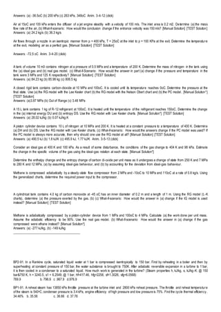 Answers: (a) -36.5oC (b) 200 kPa (c) 263 kPa, 348oC Anim. 3-4-12 (click)
Air at 15oC and 100 kPa enters the diffuser of a jet engine steadily with a velocity of 100 m/s. The inlet area is 0.2 m2. Determine (a) the mass
flow rate of the air, (b) What-if-scenario: How would the conclusion change if the entrance velocity was 150 m/s? [Manual Solution] [TEST Solution]
Answers: (a) 24.2 kg/s (b) 36.3 kg/s
Air flows through a nozzle in an isentropic manner from p = 400 kPa, T = 25oC at the inlet to p = 100 KPa at the exit. Determine the temperature
at the exit, modeling air as a perfect gas. [Manual Solution] [TEST Solution]
Answers: -72.5 oC Anim. 3-4-20 (click)
A tank of volume 10 m3 contains nitrogen at a pressure of 0.5 MPa and a temperature of 200 K. Determine the mass of nitrogen in the tank using
the (a) ideal gas and (b) real gas model. (c) What-if-Scenario: How would the answer in part (a) change if the pressure and temperature in the
tank were 3 MPa and 125 K respectively? [Manual Solution] [TEST Solution]
Answers: (a) 84.23 kg (b) 85.98 kg (c) 806.5 kg
A closed rigid tank contains carbon-dioxide at 10 MPa and 100oC. It is cooled until its temperature reaches 0oC. Determine the pressure at the
final state. Use (a) the RG model with the Lee Kesler chart (b) the RG model with the Nelson Obert chart and (b) the PC model. [Manual Solution*]
[TEST Solution]
Answers: (a)3.87 MPa (b) Out of Range (c) 3.48 MPa
A 15 L tank contains 1 kg of R-12 refrigerant at 100oC. It is heated until the temperature of the refrigerant reaches 150oC. Determine the change
in the (a) internal energy DU and (b) entropy DS. Use the RG model with Lee Kesler charts. [Manual Solution*] [TEST Solution]
Answers: (a) 28.02 kJ/kg (b) 0.07 kJ/kg.K
A piston cylinder device contains 10 L of nitrogen at 10 MPa and 200 K. It is heated at a constant pressure to a temperature of 400 K. Determine
(a) DH and (b) DS. Use the RG model with Lee Kesler charts. (c) What-if-scenario: How would the answers change if the PC model was used? If
the PC model is always more accurate, then why should one use the RG model at all? [Manual Solution] [TEST Solution]
Answers: (a) 490.5 kJ (b) 1.8 kJ/K (c) 495.9 kJ, 1.77 kJ/K Anim. 3-5-13 (click)
Consider an ideal gas at 400 K and 100 kPa. As a result of some disturbance, the conditions of the gas change to 404 K and 98 kPa. Estimate
the change in the specific volume of the gas using the ideal-gas relation at each state. [Manual Solution*]
Determine the enthalpy change and the entropy change of carbon di-oxide per unit mass as it undergoes a change of state from 250 K and 7 MPa
to 280 K and 12 MPa, (a) by assuming ideal-gas behaviour, and (b) by accounting for the deviation from ideal-gas bahaviour.
Methane is compressed adiabatically by a steady-state flow compressor from 2 MPa and -10oC to 10 MPa and 110oC at a rate of 0.8 kg/s. Using
the generalized charts, determine the required power input to the compressor.
A cylindrical tank contains 4.0 kg of carbon monoxide at -45 oC has an inner diameter of 0.2 m and a length of 1 m. Using the RG model (L-K
charts), determine (a) the pressure exerted by the gas. (b) (c) What-if-scenario: How would the answer in (a) change if the IG model is used
instead? [Manual Solution] [TEST Solution]
Methane is adiabatically compressed by a piston-cylinder device from 1 MPa and 100oC to 4 MPa. Calculate (a) the work done per unit mass.
Assume the adiabatic efficiency to be 90%. Use the real gas model. (b) What-if-scenario: How would the answer in (a) change if the gas
compressed were ethane instead? [Manual Solution*]
Answers: (a) -277 kJ/kg, (b) -149 kJ/kg
________________________________________
BP2-91. In a Rankine cycle, saturated liquid water at 1 bar is compressed isentropically to 150 bar. First by reheating in a boiler and then by
superheating at constant pressure of 150 bar, the water substance is brought to 750K. After adiabatic reversible expansion in a turbine to 1 bar,
it is then cooled in a condenser to a saturated liquid. How much work is generated in the turbine? (Steam properties h, kJ/kg, s, kJ/kg-K: @ 150
bar&750 K, h = 3240.5, s1 = 6.2549; @ 1 bar, hf=417.46, hfg=2258, sf=1.3026, sfg=6.0568)
769.9 b. 796.9 c .967.9 d.976.9
BP1-91. A reheat steam has 13850 kPa throttle pressure at the turbine inlet and 2800 kPa reheat pressure. The throttle and reheat temperature
of the steam is 540oC, condenser pressure is 3.4 kPa, engine efficiency of high pressure and low pressure is 75%. Find the cycle thermal efficiency.
34.46% b. 35.56 c. 36.66 d. 37.76
 
