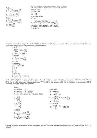 KJ2.95
n1
)T-mR(T
W
WUQ
KJ2.31Q
K-kg
KJ
-0.3494
n-1
n-k
CC
)T-(TmCQ
kg892.0m
mRTVP
12
vn
12n
111
















K-kg
KJ
52.0Cp
K-kg
KJ
208.0
39.95
8.3143
R
:Arfor
K-kg
KJ
2.5
1k
Rk
Cp
K-kg
KJ
2.079
4
8.3143
R
:HeFor






C71.31t
t)264.4(5.2500)52.0(5.020)2.5(2
K-kg
KJ
4.264
5.2
)52.0(5.02(5.2)
C
Cpth
hmhmhm
2.5m
m35.02
mmm
chambermixingtheinbalanceenergymassandBy
3
3
p3
332211
3
321










A rigid tank contains 3 m3 of argon (M = 39.95 ;k=1.666) at - 100oC and 1 MPa. Heat is transferred until the temperature rises to 0oC. Determine
(a) the mass of argon, (b) the final pressure and (c) heat transferred.
KJ2605.3)T-(TmCQ
KPa1578P
T
P
T
P
CVAt
K2732730T
kg37.83m
mRTPV
K-kg
KJ
3125.0
1-k
R
Cv
KPa1000P
K173273100T
K-kg
KJ
208.0
95.39
3143.8
R
m3V
12v
2
2
2
1
1
2
1
1
3












Air (R = 0.287 KJ/kg-K ; k = 1.4)is contained in a cylinder fitted with a frictionless piston. Initially the cylinder contains 500 L of air at 150 KPa and
20C. The air is then compressed in a polytropic process PVn = C until the final pressure is 600 KPa, at which point the temperature is 120C.
Determine the work W and the heat transfer Q.
Calculate the change of entropy per kg of air when heated from 300K to 600K while the pressure drops from 400 Kpa to 300 KPa. (S = 0.78
KJ/kg-K)
K-kg
KJ
0.7175
1-k
R
Cv
K-kg
KJ
1.0045
1k
Rk
Cp
269.1n
P
P
ln
T
T
ln
n
1n
P
P
T
T
K393273120T;K29327320T
JPa600P:KPa150P
V;m500.0V
Given
1
2
1
2
n
1n
1
2
1
2
21
21
2
3
1


















 