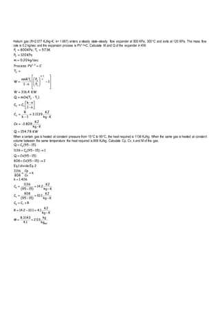 Helium gas (R=2.077 KJ/kg-K; k= 1.667) enters a steady state–steady flow expander at 800 KPa, 300C and exits at 120 KPa. The mass flow
rate is 0.2 kg/sec and the expansion process is PV1.3=C. Calculate W and Q of the expander in KW.
KW154.78Q
K-kg
KJ
-3.809Cn
K-kg
KJ
3.1139
1k
R
C
n-1
n-k
CC
)T-mCn(TQ
KW4.316W
1
P
P
n-1
nmRT
W
T
CPV:Process
kg/sec20.0m
KPa120P
K573T;KPa800P
v
vn
12
n
1n
1
21
2
1.3
2
11







































When a certain gas is heated at constant pressure from 15C to 95C, the heat required is 1136 KJ/kg. When the same gas is heated at constant
volume between the same temperature the heat required is 808 KJ/kg. Calculate Cp, Cv, k and M of the gas.
mol
vp
v
p
p
p
kg
kg
03.2
1.4
3143.8
M
Kkg
KJ
1.41.102.14R
RCC
Kkg
KJ
1.10
)1595(
808
C
Kkg
KJ
2.14
)1595(
1136
C
406.1k
k
Cv
Cp
808
1136
2Eq.divide1.Eq
2)1595(Cv808
)1595(CvQ
1)1595(C1136
)1595(CQ


















 