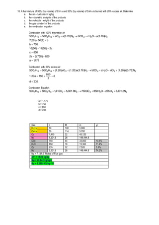 16. A fuel mixture of 50% (by volume) of C7H16 and 50% (by volume) of C8H18 is burned with 20% excess air. Determine
a. the air – fuel ratio in kg/kg
b. the volumetric analysis of the products
c. the molecular weight of the products
d. the gas constant of the products
e. the combustion equation
Combustion with 100% theoretical air
175,1a
850)750(2a2
850c
c2)50(18)50(16
750b
b)8(50)50(7
N)76.3(aOcHbCON)76.3(aaOHC50HC50 22222188167







Combustion with 20% excess air
235d
d
2
850
750a20.1
N)76.3(a)20.1(dOOcHbCON)76.3(a)20.1(aO)20.1(HC50HC50 222222188167



Combustion Equation
222222188167 N6.301,5O235OH850CO750N6.301,5O410,1HC50HC50 
a = 1,175
b = 750
c = 850
d = 235
Gas n M m yi
C7H16 50 100 5,000
C8H18 50 114 5,700
O2 1,410 32 45,120
N2 5,301.6 28 148,444.8
CO2 750 44 33,000 10.5%
H2O 850 18 15,300 11.9%
O2 235 32 7,520 3.3%
N2 5,301.6 28 148,444.8 74.3%
Np = 7,131.6 Moles of Flue gas
A/F = 18.09 kg/kg
Mp = 28.622 kg/kgm
Rp = 0.2905 KJ/kg-K
 