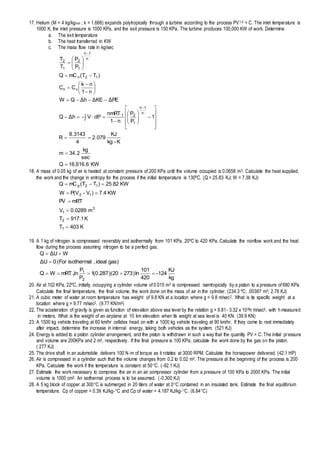 17. Helium (M = 4 kg/kgmol ; k = 1.666) expands polytropically through a turbine according to the process PV1.5 = C. The inlet temperature is
1000 K, the inlet pressure is 1000 KPa, and the exit pressure is 150 KPa. The turbine produces 100,000 KW of work. Determine
a. The exit temperature
b. The heat transferred in KW
c. The mass flow rate in kg/sec
KW16,616.6Q
sec
kg
2.34m
K-kg
KJ
079.2
4
3143.8
R
1
P
P
n1
nmRT
dPVhΔQ
PEΔKEΔhΔQW
n1
nk
CC
)TT(mCQ
P
P
T
T
n
1n
1
21
vn
12n
n
1n
1
2
1
2










































18. A mass of 0.05 kg of air is heated at constant pressure of 200 KPa until the volume occupied is 0.0658 m3. Calculate the heat supplied,
the work and the change in entropy for the process if the initial temperature is 130ºC. (Q = 25.83 KJ; W = 7.38 KJ)
K403T
K917.1T
m0.0289V
mRTPV
KW7.4)V-P(VW
KW25.82)TT(mCQ
1
2
3
1
12
12p






19. A 1 kg of nitrogen is compressed reversibly and isothermally from 101 KPa, 20ºC to 420 KPa. Calculate the nonflow work and the heat
flow during the process assuming nitrogen to be a perfect gas.
kg
KJ
-124
420
101
ln)27320)(287.0(1
P
P
nlmRTWQ
gas)ideal,isothermal(For0UΔ
WUΔQ
2
1
1 


20. Air at 102 KPa, 22ºC, initially occupying a cylinder volume of 0.015 m3 is compressed isentropically by a piston to a pressure of 680 KPa.
Calculate the final temperature, the final volume, the work done on the mass of air in the cylinder. (234.3 ºC; .00387 m3; 2.76 KJ)
21. A cubic meter of water at room temperature has weight of 9.8 KN at a location where g = 9.8 m/sec2. What is its specific weight at a
location where g = 9.77 m/sec2. (9.77 KN/m3)
22. The acceleration of gravity is given as function of elevation above sea level by the relation g = 9.81- 3.32 x 10-6h m/sec2, with h measured
in meters. What is the weight of an airplane at 10 km elevation when its weight at sea level is 40 KN. (39.9 KN)
23. A 1500 kg vehicle traveling at 60 km/hr collides head on with a 1000 kg vehicle traveling at 90 km/hr. If they come to rest immediately
after impact, determine the increase in internal energy, taking both vehicles as the system. (521 KJ)
24. Energy is added to a piston cylinder arrangement, and the piston is withdrawn in such a way that the quantity PV = C. The initial pressure
and volume are 200KPa and 2 m3, respectively. If the final pressure is 100 KPa, calculate the work done by the gas on the piston.
( 277 KJ)
25. The drive shaft in an automobile delivers 100 N-m of torque as it rotates at 3000 RPM. Calculate the horsepower delivered. (42.1 HP)
26. Air is compressed in a cylinder such that the volume changes from 0.2 to 0.02 m3. The pressure at the beginning of the process is 200
KPa. Calculate the work if the temperature is constant at 50C. (-92.1 KJ)
27. Estimate the work necessary to compress the air in an air compressor cylinder from a pressure of 100 KPa to 2000 KPa. The initial
volume is 1000 cm3. An isothermal process is to be assumed. (-0.300 KJ)
28. A 5 kg block of copper at 300C is submerged in 20 liters of water at 0C contained in an insulated tank. Estimate the final equilibrium
temperature. Cp of copper = 0.39 KJ/kg-C and Cp of water = 4.187 KJ/kg-C. (6.84C)
 