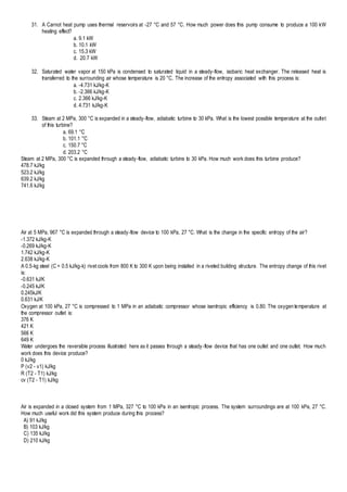31. A Carnot heat pump uses thermal reservoirs at -27 °C and 57 °C. How much power does this pump consume to produce a 100 kW
heating effect?
a. 9.1 kW
b. 10.1 kW
c. 15.3 kW
d. 20.7 kW
32. Saturated water vapor at 150 kPa is condensed to saturated liquid in a steady-flow, isobaric heat exchanger. The released heat is
transferred to the surrounding air whose temperature is 20 °C. The increase of the entropy associated with this process is:
a. -4.731 kJ/kg-K
b. -2.366 kJ/kg-K
c. 2.366 kJ/kg-K
d. 4.731 kJ/kg-K
33. Steam at 2 MPa, 300 °C is expanded in a steady-flow, adiabatic turbine to 30 kPa. What is the lowest possible temperature at the outlet
of this turbine?
a. 69.1 °C
b. 101.1 °C
c. 150.7 °C
d. 203.2 °C
Steam at 2 MPa, 300 °C is expanded through a steady-flow, adiabatic turbine to 30 kPa. How much work does this turbine produce?
478.7 kJ/kg
523.2 kJ/kg
639.2 kJ/kg
741.6 kJ/kg
Air at 5 MPa, 967 °C is expanded through a steady-flow device to 100 kPa, 27 °C. What is the change in the specific entropy of the air?
-1.372 kJ/kg-K
-0.269 kJ/kg-K
1.742 kJ/kg-K
2.638 kJ/kg-K
A 0.5-kg steel (C = 0.5 kJ/kg-k) rivet cools from 800 K to 300 K upon being installed in a riveted building structure. The entropy change of this rivet
is:
-0.631 kJ/K
-0.245 kJ/K
0.245kJ/K
0.631 kJ/K
Oxygen at 100 kPa, 27 °C is compressed to 1 MPa in an adiabatic compressor whose isentropic efficiency is 0.80. The oxygen temperature at
the compressor outlet is:
376 K
421 K
566 K
649 K
Water undergoes the reversible process illustrated here as it passes through a steady-flow device that has one outlet and one outlet. How much
work does this device produce?
0 kJ/kg
P (v2 - v1) kJ/kg
R (T2 - T1) kJ/kg
cv (T2 - T1) kJ/kg
Air is expanded in a closed system from 1 MPa, 327 °C to 100 kPa in an isentropic process. The system surroundings are at 100 kPa, 27 °C.
How much useful work did this system produce during this process?
A) 91 kJ/kg
B) 103 kJ/kg
C) 135 kJ/kg
D) 210 kJ/kg
 