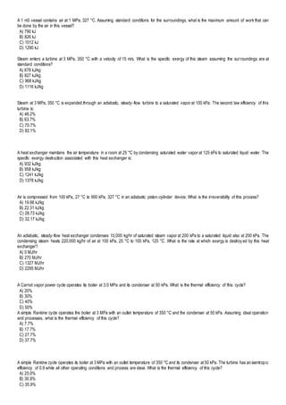 A 1 m3 vessel contains air at 1 MPa, 327 °C. Assuming standard conditions for the surroundings, what is the maximum amount of work that can
be done by the air in this vessel?
A) 790 kJ
B) 826 kJ
C) 1012 kJ
D) 1290 kJ
Steam enters a turbine at 3 MPa, 350 °C with a velocity of 15 m/s. What is the specific exergy of this steam assuming the surroundings are at
standard conditions?
A) 678 kJ/kg
B) 827 kJ/kg
C) 968 kJ/kg
D) 1116 kJ/kg
Steam at 3 MPa, 350 °C is expanded through an adiabatic, steady-flow turbine to a saturated vapor at 100 kPa. The second law efficiency of this
turbine is:
A) 48.2%
B) 63.7%
C) 70.7%
D) 82.1%
A heat exchanger maintains the air temperature in a room at 25 °C by condensing saturated water vapor at 125 kPa to saturated liquid water. The
specific exergy destruction associated with this heat exchanger is:
A) 932 kJ/kg
B) 958 kJ/kg
C) 1241 kJ/kg
D) 1378 kJ/kg
Air is compressed from 100 kPa, 27 °C to 900 kPa, 327 °C in an adiabatic piston-cylinder device. What is the irreversibility of this process?
A) 19.66 kJ/kg
B) 22.31 kJ/kg
C) 28.73 kJ/kg
D) 32.17 kJ/kg
An adiabatic, steady-flow heat exchanger condenses 10,000 kg/hr of saturated steam vapor at 200 kPa to a saturated liquid also at 200 kPa. The
condensing steam heats 220,000 kg/hr of air at 100 kPa, 25 °C to 100 kPa, 125 °C. What is the rate at which exergy is destroy ed by this heat
exchanger?
A) 0 MJ/hr
B) 270 MJ/hr
C) 1327 MJ/hr
D) 2295 MJ/hr
A Carnot vapor power cycle operates its boiler at 3.0 MPa and its condenser at 50 kPa. What is the thermal efficiency of this cycle?
A) 20%
B) 30%
C) 40%
D) 50%
A simple Rankine cycle operates the boiler at 3 MPa with an outlet temperature of 350 °C and the condenser at 50 kPa. Assuming ideal operation
and processes, what is the thermal efficiency of this cycle?
A) 7.7%
B) 17.7%
C) 27.7%
D) 37.7%
A simple Rankine cycle operates its boiler at 3 MPa with an outlet temperature of 350 °C and its condenser at 50 kPa. The turbine has an isentropic
efficiency of 0.9 while all other operating conditions and process are ideal. What is the thermal efficiency of this cycle?
A) 25.0%
B) 30.9%
C) 35.9%
 
