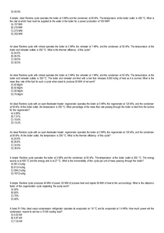 D) 40.9%
A simple, ideal Rankine cycle operates the boiler at 3 MPa and the condenser at 50 kPa. The temperature at the boiler outlet is 400 °C. What is
the rate at which heat must be supplied to the water in the boiler for a power production of 100 MW?
A) 157 MW
B) 218 MW
C) 273 MW
D) 352 MW
An ideal Rankine cycle with reheat operates the boiler at 3 MPa, the reheater at 1 MPa, and the condenser at 50 kPa. The temperature at the
boiler and reheater outlets is 350 °C. What is the thermal efficiency of this cycle?
A) 24.5%
B) 26.5%
C) 28.5%
D) 30.5%
An ideal Rankine cycle with reheat operates the boiler at 3 MPa, the reheater at 1 MPa, and the condenser at 50 kPa. The temperature at the
boiler and reheater outlets is 350 °C. The boiler and reheater are fired with a fuel that releases 9,000 kJ/kg of heat as it is burned. What is the
mass flow rate of the fuel for such a cycle when sized to produce 50 MW of net work?
A) 40 Mg/hr
B) 50 Mg/hr
C) 60 Mg/hr
D) 70 Mg/hr
An ideal Rankine cycle with an open-feedwater-heater regenerator operates the boiler at 3 MPa, the regenerator at 125 kPa, and the condenser
at 50 kPa. At the boiler outlet, the temperature is 350 °C. What percentage of the mass flow rate passing through the boiler is bled from the turbine
for the regenerator?
A) 4.85%
B) 7.31%
C) 10.6%
D) 13.2%
An ideal Rankine cycle with an open-feedwater-heater regenerator operates the boiler at 3 MPa, the regenerator at 125 kPa, and the condenser
at 50 kPa. At the boiler outlet, the temperature is 350 °C. What is the thermal efficiency of this cycle?
A) 24.6%
B) 28.6%
C) 32.6%
D) 36.6%
A simple Rankine cycle operates the boiler at 3 MPa and the condenser at 50 kPa. The temperature at the boiler outlet is 350 °C. The energy
source is at 400 °C and the energy sink is at 27 °C. What is the irreversibility of this cycle per unit of mass passing through the boiler?
A) 561.2 kJ/kg
B) 613.4 kJ/kg
C) 694.2 kJ/kg
D) 767.8 kJ/kg
A simple Rankine cycle produces 40 MW of power, 50 MW of process heat and rejects 60 MW of heat to the surroundings. What is the utilization
factor of this cogeneration cycle neglecting the pump work?
A) 50%
B) 60%
C) 70%
D) 80%
A basic R-134a, ideal vapor-compression refrigerator operates its evaporator at -16 °C and its evaporator at 1.4 MPa. How much power will the
compressor require to service a 10 kW cooling load?
A) 4.03 kW
B) 5.97 kW
C) 7.32 kW
 