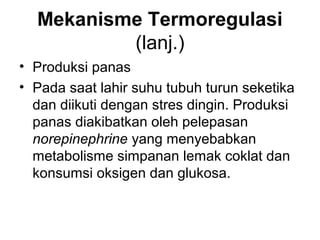 Mekanisme Termoregulasi
(lanj.)
• Produksi panas
• Pada saat lahir suhu tubuh turun seketika
dan diikuti dengan stres dingin. Produksi
panas diakibatkan oleh pelepasan
norepinephrine yang menyebabkan
metabolisme simpanan lemak coklat dan
konsumsi oksigen dan glukosa.
 