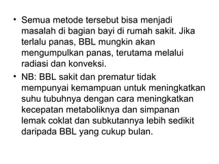 • Semua metode tersebut bisa menjadi
masalah di bagian bayi di rumah sakit. Jika
terlalu panas, BBL mungkin akan
mengumpulkan panas, terutama melalui
radiasi dan konveksi.
• NB: BBL sakit dan prematur tidak
mempunyai kemampuan untuk meningkatkan
suhu tubuhnya dengan cara meningkatkan
kecepatan metaboliknya dan simpanan
lemak coklat dan subkutannya lebih sedikit
daripada BBL yang cukup bulan.
 