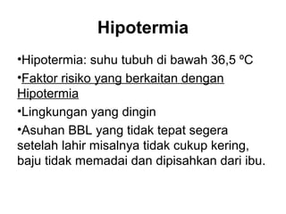 Hipotermia
•Hipotermia: suhu tubuh di bawah 36,5 ºC
•Faktor risiko yang berkaitan dengan
Hipotermia
•Lingkungan yang dingin
•Asuhan BBL yang tidak tepat segera
setelah lahir misalnya tidak cukup kering,
baju tidak memadai dan dipisahkan dari ibu.
 