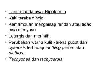 • Tanda-tanda awal Hipotermia
• Kaki teraba dingin.
• Kemampuan menghisap rendah atau tidak
bisa menyusu.
• Letargis dan merintih.
• Perubahan warna kulit karena pucat dan
cyanosis terhadap mottling perifer atau
plethora.
• Tachypnea dan tachycardia.
 