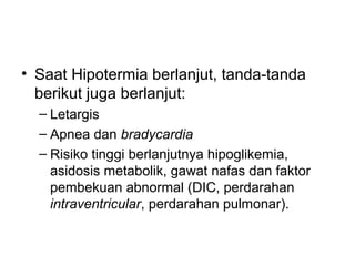 • Saat Hipotermia berlanjut, tanda-tanda
berikut juga berlanjut:
– Letargis
– Apnea dan bradycardia
– Risiko tinggi berlanjutnya hipoglikemia,
asidosis metabolik, gawat nafas dan faktor
pembekuan abnormal (DIC, perdarahan
intraventricular, perdarahan pulmonar).
 