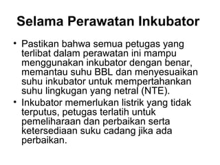 Selama Perawatan Inkubator
• Pastikan bahwa semua petugas yang
terlibat dalam perawatan ini mampu
menggunakan inkubator dengan benar,
memantau suhu BBL dan menyesuaikan
suhu inkubator untuk mempertahankan
suhu lingkugan yang netral (NTE).
• Inkubator memerlukan listrik yang tidak
terputus, petugas terlatih untuk
pemeliharaan dan perbaikan serta
ketersediaan suku cadang jika ada
perbaikan.
 
