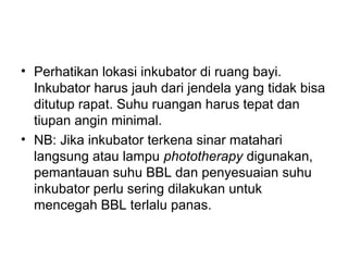• Perhatikan lokasi inkubator di ruang bayi.
Inkubator harus jauh dari jendela yang tidak bisa
ditutup rapat. Suhu ruangan harus tepat dan
tiupan angin minimal.
• NB: Jika inkubator terkena sinar matahari
langsung atau lampu phototherapy digunakan,
pemantauan suhu BBL dan penyesuaian suhu
inkubator perlu sering dilakukan untuk
mencegah BBL terlalu panas.
 