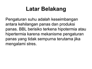Latar Belakang
Pengaturan suhu adalah keseimbangan
antara kehilangan panas dan produksi
panas. BBL berisiko terkena hipotermia atau
hipertermia karena mekanisme pengaturan
panas yang tidak sempurna terutama jika
mengalami stres.
 